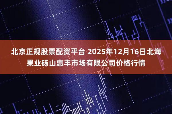 北京正规股票配资平台 2025年12月16日北海果业砀山惠丰市场有限公司价格行情