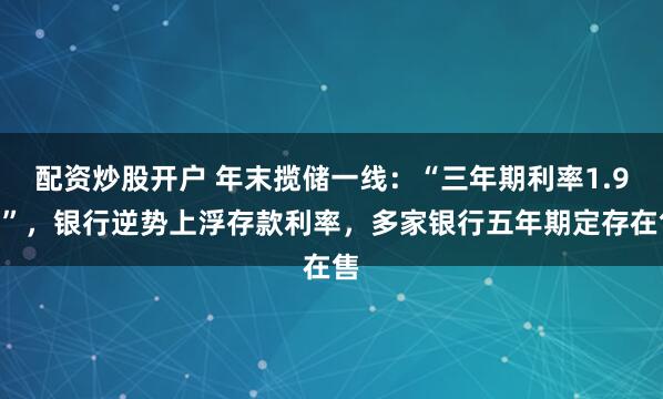 配资炒股开户 年末揽储一线：“三年期利率1.9%”，银行逆势上浮存款利率，多家银行五年期定存在售
