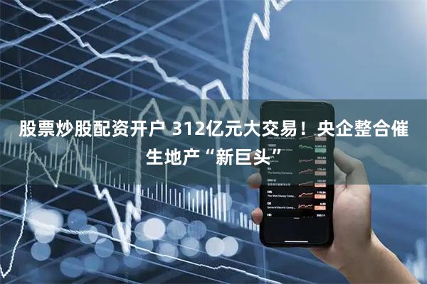 股票炒股配资开户 312亿元大交易！央企整合催生地产“新巨头”