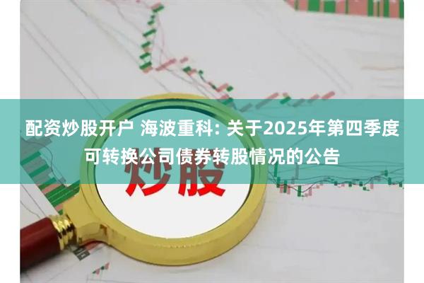 配资炒股开户 海波重科: 关于2025年第四季度可转换公司债券转股情况的公告