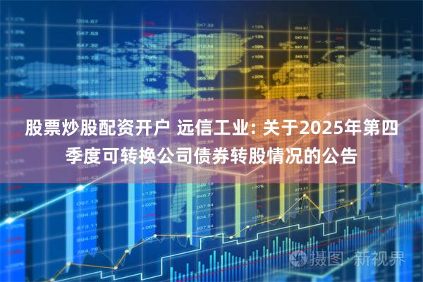 股票炒股配资开户 远信工业: 关于2025年第四季度可转换公司债券转股情况的公告
