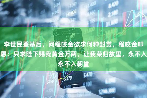 李世民登基后，问程咬金欲求何种封赏，程咬金叩首谢恩：只求陛下赐我黄金万两，让我荣归故里，永不入朝堂