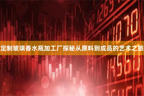 定制玻璃香水瓶加工厂探秘从原料到成品的艺术之旅