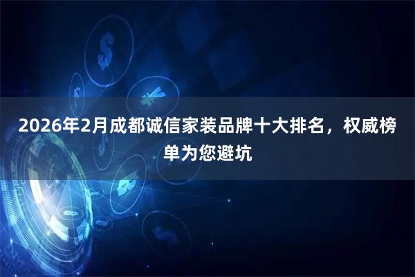 2026年2月成都诚信家装品牌十大排名，权威榜单为您避坑
