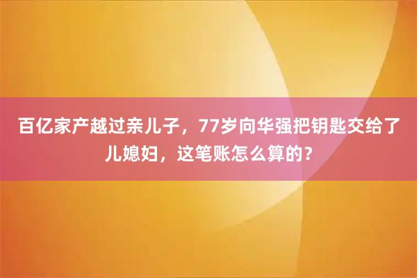 百亿家产越过亲儿子，77岁向华强把钥匙交给了儿媳妇，这笔账怎么算的？