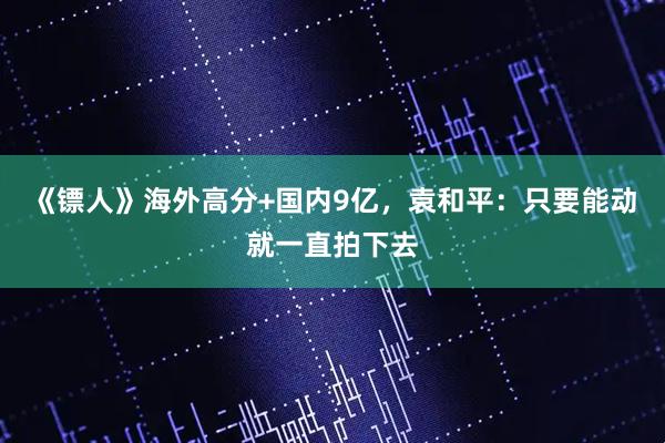 《镖人》海外高分+国内9亿，袁和平：只要能动就一直拍下去