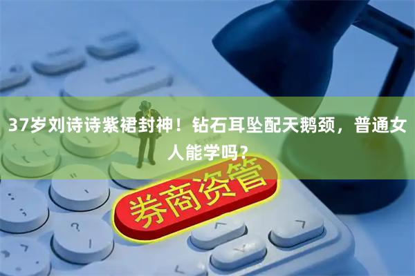 37岁刘诗诗紫裙封神！钻石耳坠配天鹅颈，普通女人能学吗？