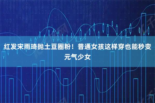 红发宋雨琦抛土豆圈粉！普通女孩这样穿也能秒变元气少女