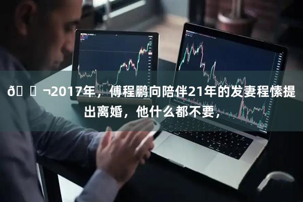 🌬2017年，傅程鹏向陪伴21年的发妻程愫提出离婚，他什么都不要，