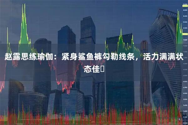 赵露思练瑜伽：紧身鲨鱼裤勾勒线条，活力满满状态佳​