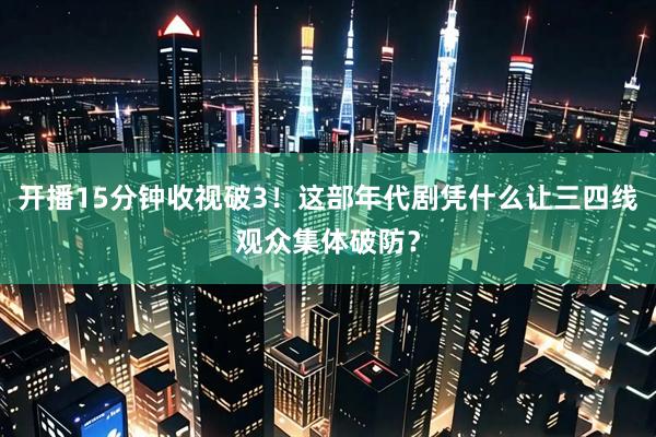 开播15分钟收视破3！这部年代剧凭什么让三四线观众集体破防？