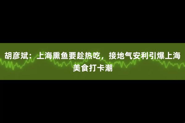 胡彦斌：上海熏鱼要趁热吃，接地气安利引爆上海美食打卡潮