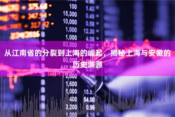 从江南省的分裂到上海的崛起，揭秘上海与安徽的历史渊源
