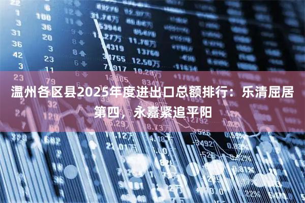 温州各区县2025年度进出口总额排行：乐清屈居第四，永嘉紧追平阳