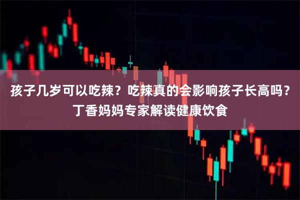 孩子几岁可以吃辣？吃辣真的会影响孩子长高吗？丁香妈妈专家解读健康饮食