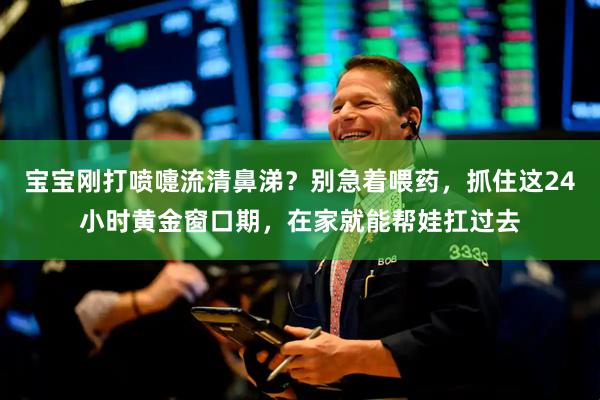 宝宝刚打喷嚏流清鼻涕？别急着喂药，抓住这24小时黄金窗口期，在家就能帮娃扛过去