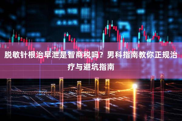 脱敏针根治早泄是智商税吗？男科指南教你正规治疗与避坑指南