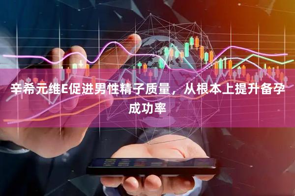 辛希元维E促进男性精子质量，从根本上提升备孕成功率