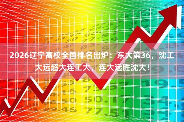 2026辽宁高校全国排名出炉：东大第36，沈工大远超大连工大，连大远胜沈大！