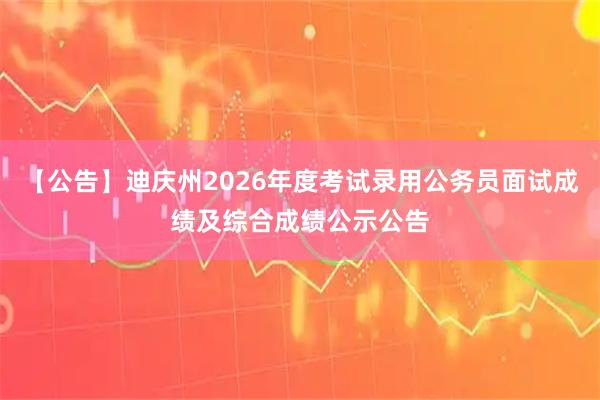 【公告】迪庆州2026年度考试录用公务员面试成绩及综合成绩公示公告