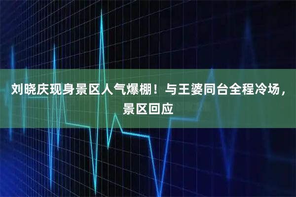 刘晓庆现身景区人气爆棚！与王婆同台全程冷场，景区回应