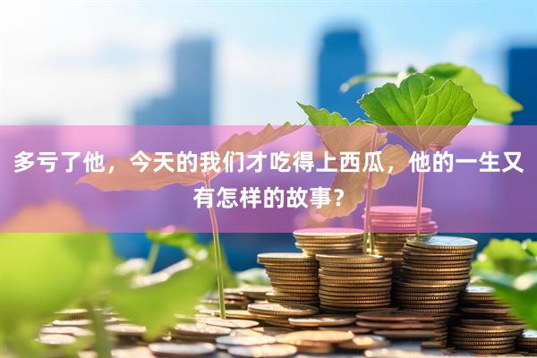 多亏了他，今天的我们才吃得上西瓜，他的一生又有怎样的故事？