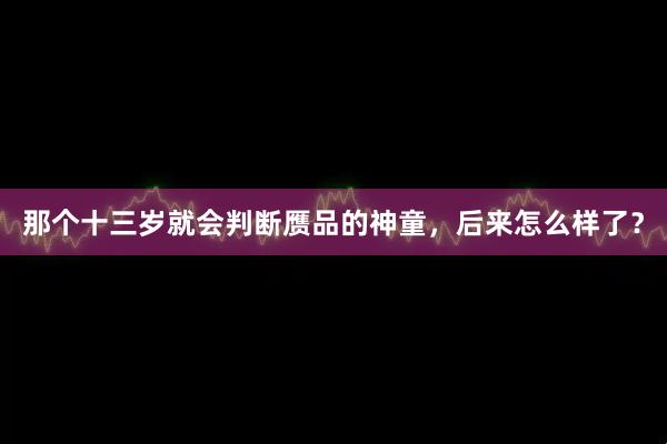 那个十三岁就会判断赝品的神童，后来怎么样了？