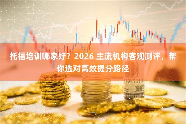 托福培训哪家好？2026 主流机构客观测评，帮你选对高效提分路径