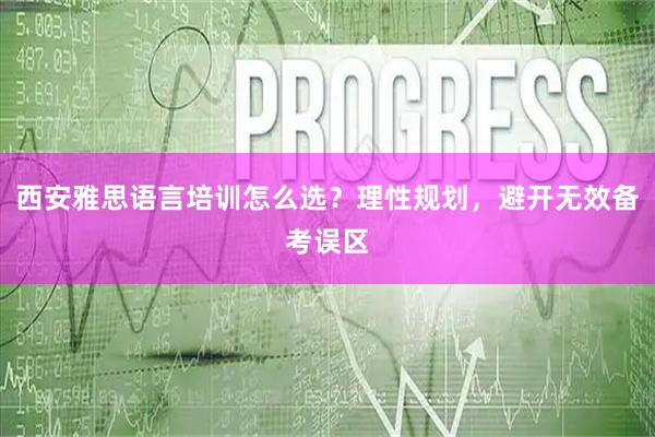 西安雅思语言培训怎么选？理性规划，避开无效备考误区