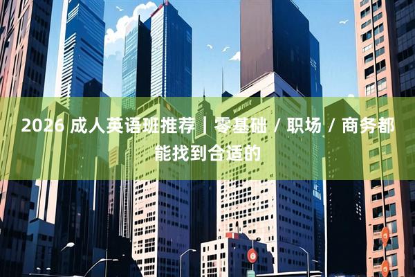 2026 成人英语班推荐｜零基础 / 职场 / 商务都能找到合适的