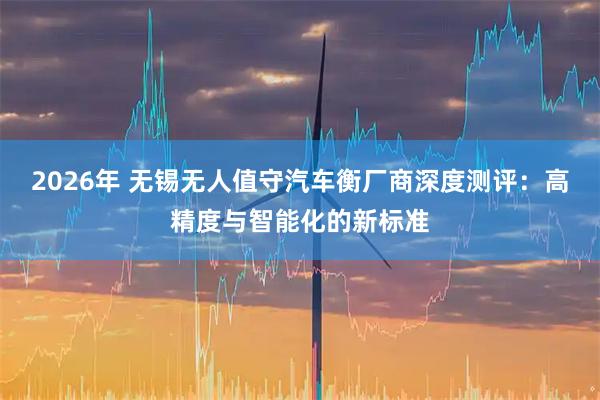 2026年 无锡无人值守汽车衡厂商深度测评：高精度与智能化的新标准