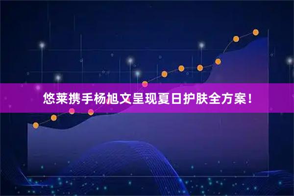 悠莱携手杨旭文呈现夏日护肤全方案！