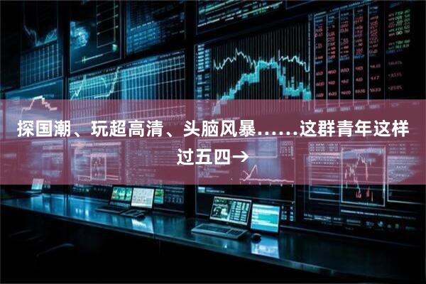 探国潮、玩超高清、头脑风暴……这群青年这样过五四→