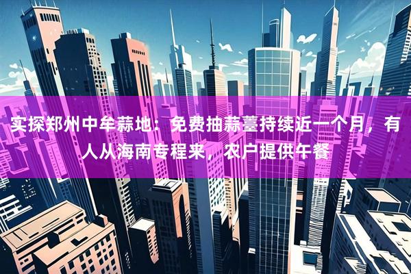 实探郑州中牟蒜地：免费抽蒜薹持续近一个月，有人从海南专程来，农户提供午餐