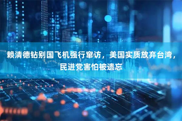 赖清德钻别国飞机强行窜访，美国实质放弃台湾，民进党害怕被遗忘