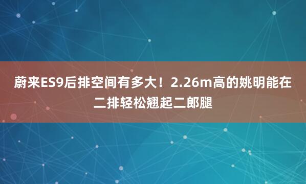 蔚来ES9后排空间有多大！2.26m高的姚明能在二排轻松翘起二郎腿