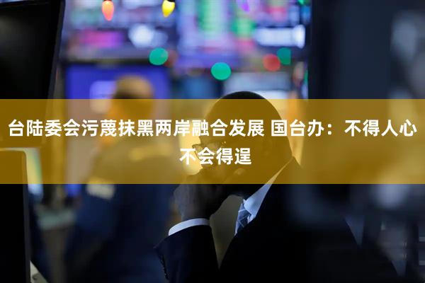 台陆委会污蔑抹黑两岸融合发展 国台办：不得人心 不会得逞
