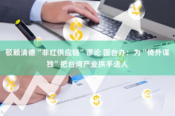 驳赖清德“非红供应链”谬论 国台办：为“倚外谋独”把台湾产业拱手送人