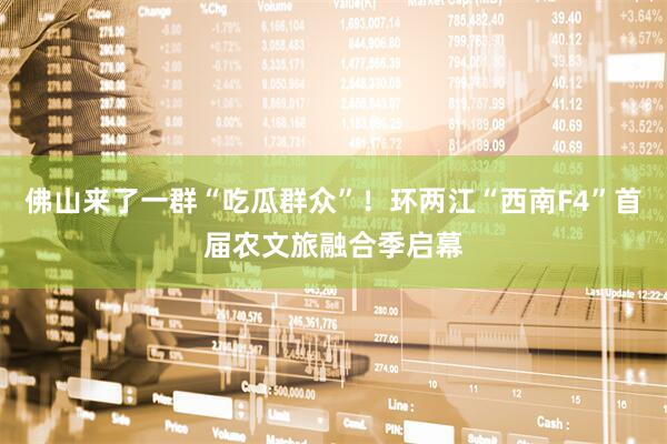 佛山来了一群“吃瓜群众”！环两江“西南F4”首届农文旅融合季启幕