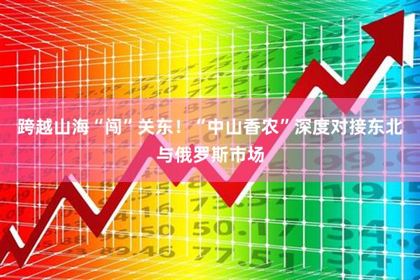 跨越山海“闯”关东！“中山香农”深度对接东北与俄罗斯市场