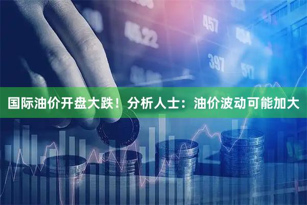 国际油价开盘大跌！分析人士：油价波动可能加大