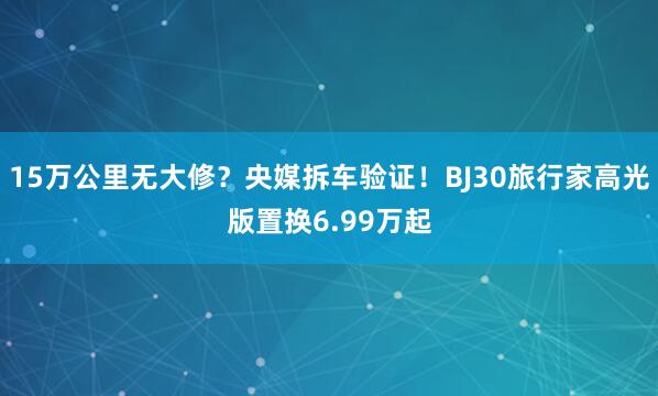 15万公里无大修？央媒拆车验证！BJ30旅行家高光版置换6.99万起