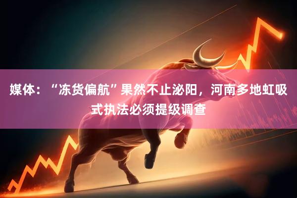 媒体：“冻货偏航”果然不止泌阳，河南多地虹吸式执法必须提级调查