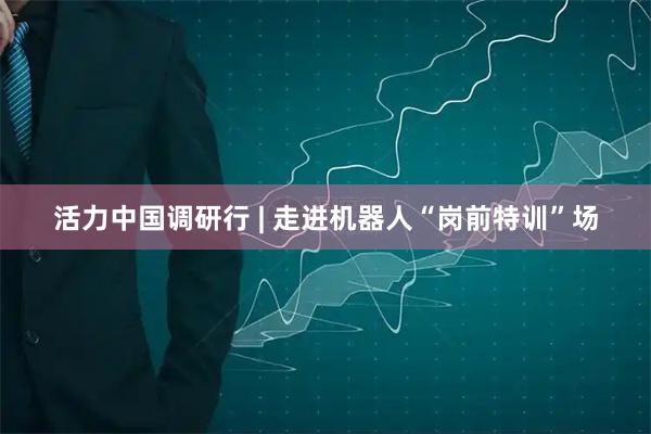 活力中国调研行 | 走进机器人“岗前特训”场