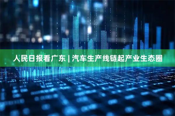 人民日报看广东 | 汽车生产线链起产业生态圈