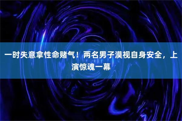 一时失意拿性命赌气!两名男子漠视自身安全,上演惊魂一幕