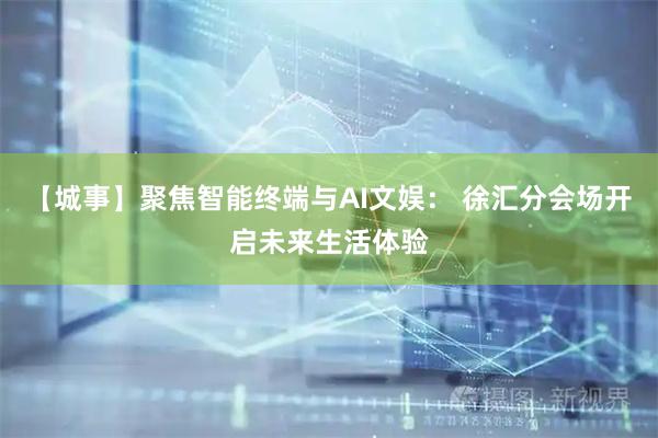 【城事】聚焦智能终端与AI文娱： 徐汇分会场开启未来生活体验