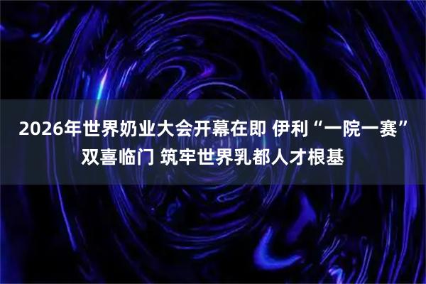 2026年世界奶业大会开幕在即 伊利“一院一赛”双喜临门 筑牢世界乳都人才根基