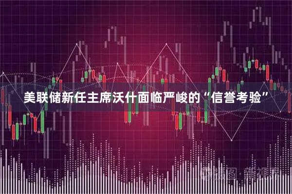 美联储新任主席沃什面临严峻的“信誉考验”