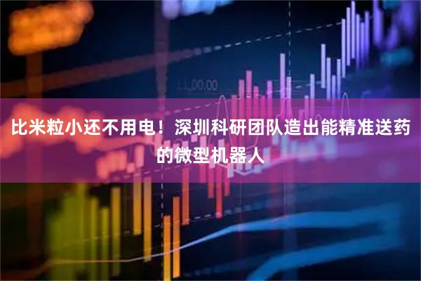比米粒小还不用电！深圳科研团队造出能精准送药的微型机器人